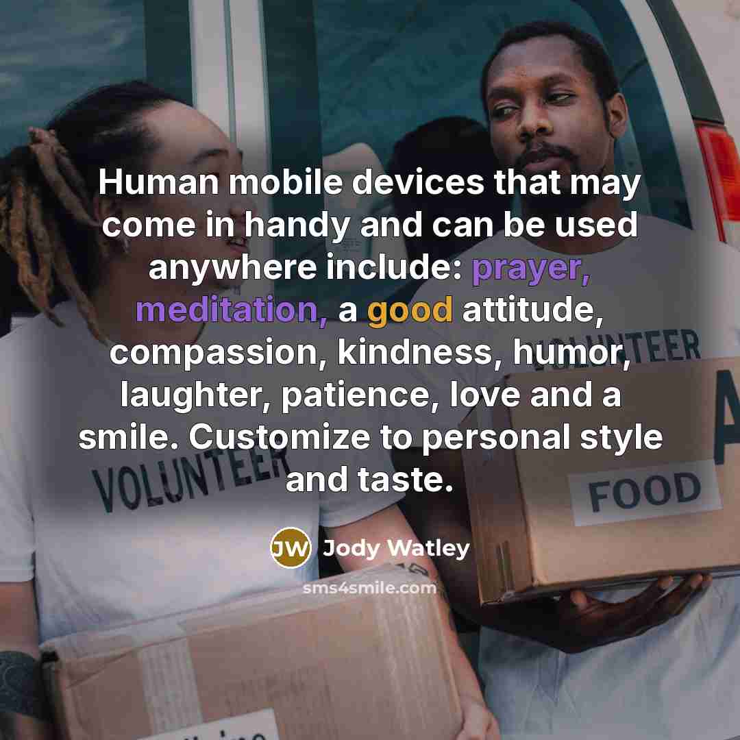 “Human mobile devices that may come in handy and can be used anywhere include: prayer, meditation, a good attitude, compassion, kindness, humor, laughter, patience, love and a smile. Customize to personal style and taste.” quote by Jody Watley