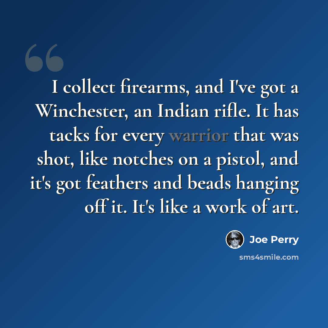 “I collect firearms, and I've got a Winchester, an Indian rifle. It has tacks for every warrior that was shot, like notches on a pistol, and it's got feathers and beads hanging off it. It's like a work of art.” quote by Joe Perry