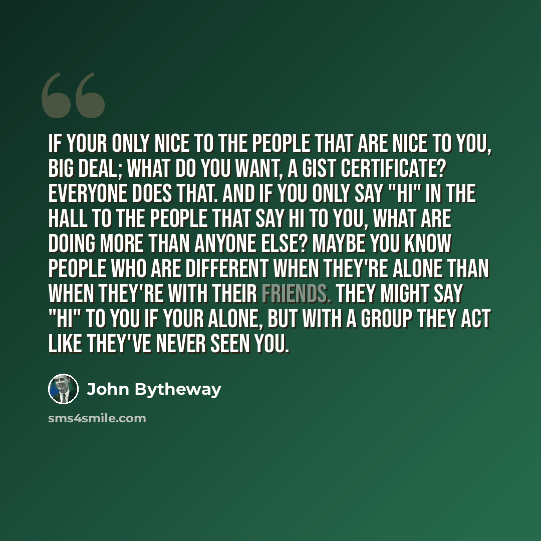 “If your only nice to the people that are nice to you, big deal; what do you want, a gist certificate? Everyone does that. And if you only say "hi" in the hall to the people that say hi to you, what are doing more than anyone else? Maybe you know people who are different when they're alone than…” quote by John Bytheway