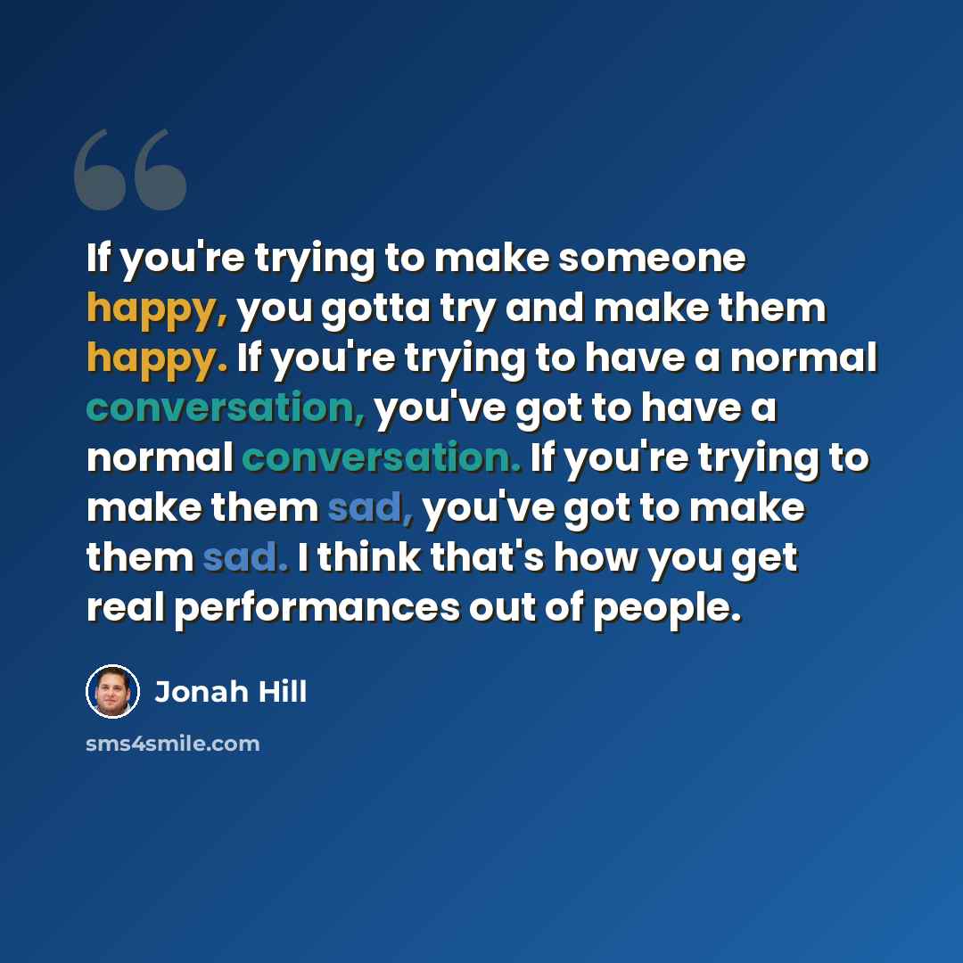 “If you're trying to make someone happy, you gotta try and make them happy. If you're trying to have a normal conversation, you've got to have a normal conversation. If you're trying to make them sad, you've got to make them sad. I think that's how you get real performances out of people.” quote by Jonah Hill