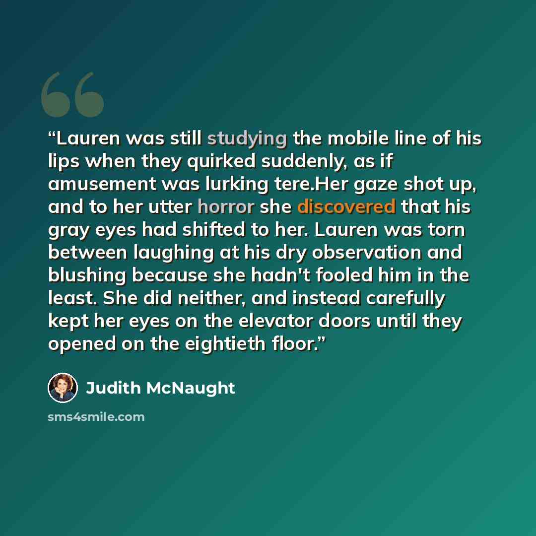 “Lauren was still studying the mobile line of his lips when they quirked suddenly, as if amusement was lurking tere.Her gaze shot up, and to her utter horror she discovered that his gray eyes had shifted to her. Lauren was torn between laughing at his dry observation and blushing because she hadn't…” quote by Judith McNaught