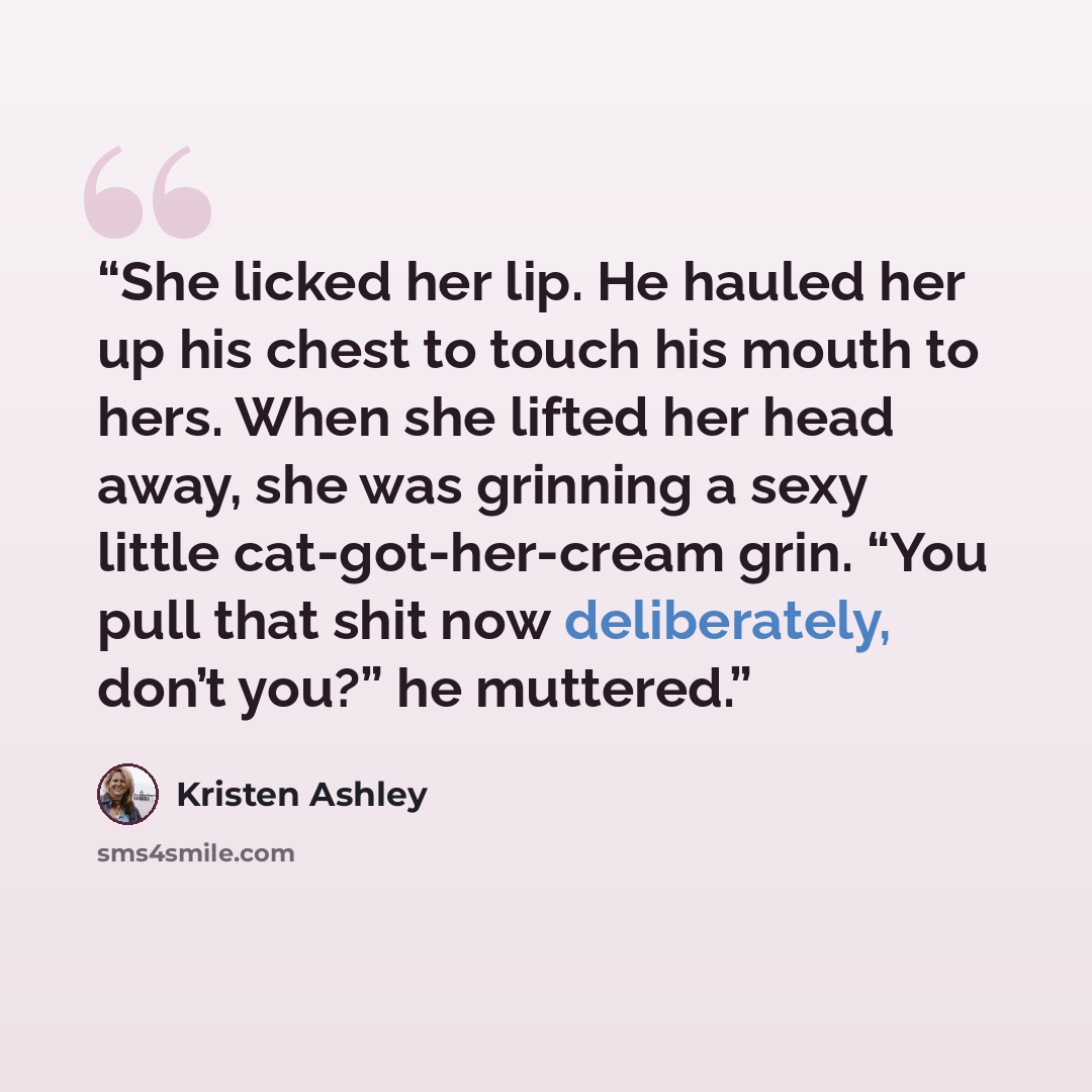 “She licked her lip. He hauled her up his chest to touch his mouth to hers. When she lifted her head away, she was grinning a sexy little cat-got-her-cream grin. “You pull that shit now deliberately, don’t you?” he muttered.” quote by Kristen Ashley