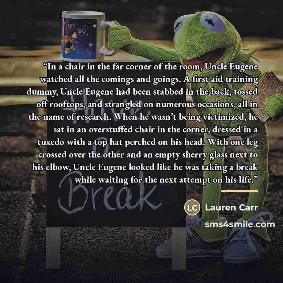 “In a chair in the far corner of the room, Uncle Eugene watched all the comings and goings. A first aid training dummy, Uncle Eugene had been stabbed in the back, tossed off rooftops, and strangled on numerous occasions, all in the name of research. When he wasn’t being victimized, he sat in an…” quote by Lauren Carr