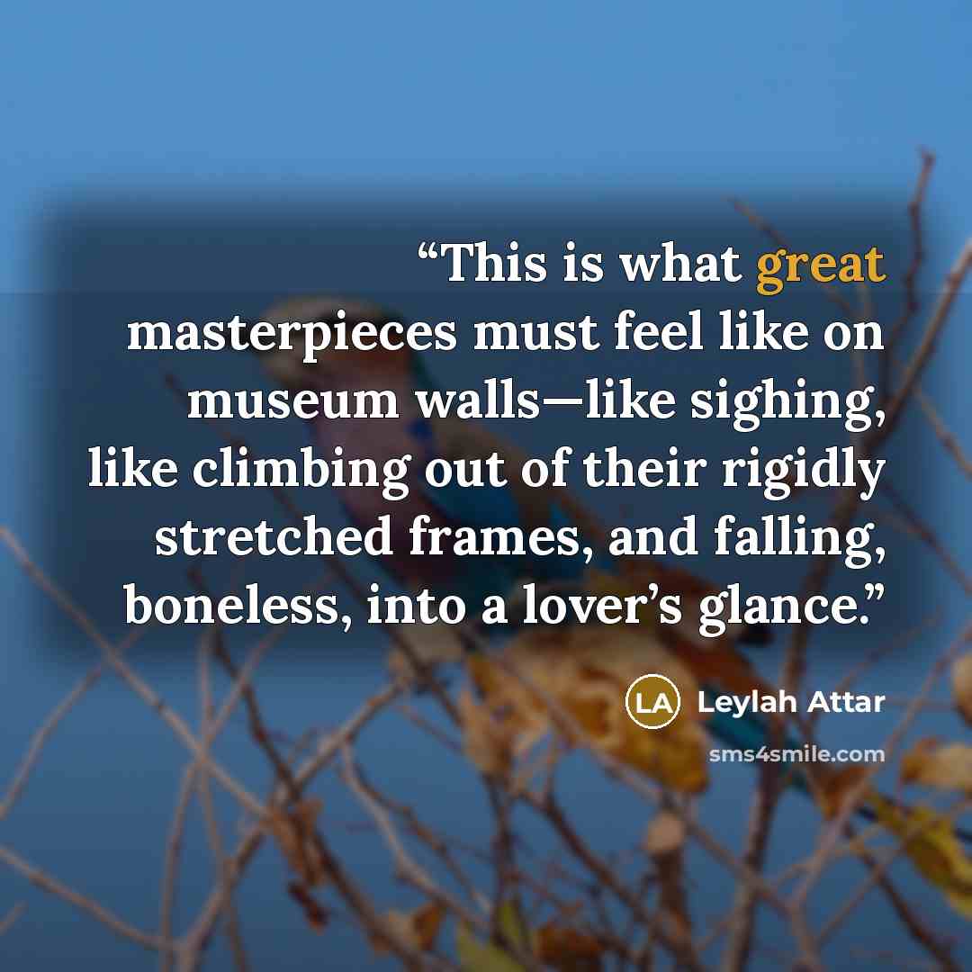 “This is what great masterpieces must feel like on museum walls—like sighing, like climbing out of their rigidly stretched frames, and falling, boneless, into a lover’s glance.” quote by Leylah Attar