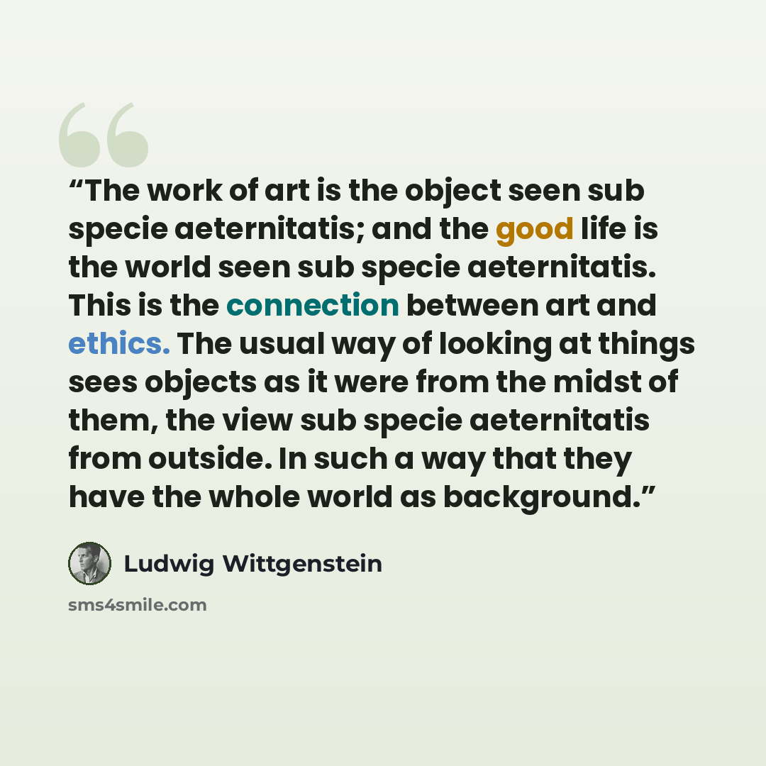 “The work of art is the object seen sub specie aeternitatis; and the good life is the world seen sub specie aeternitatis. This is the connection between art and ethics. The usual way of looking at things sees objects as it were from the midst of them, the view sub specie aeternitatis from outside…” quote by Ludwig Wittgenstein