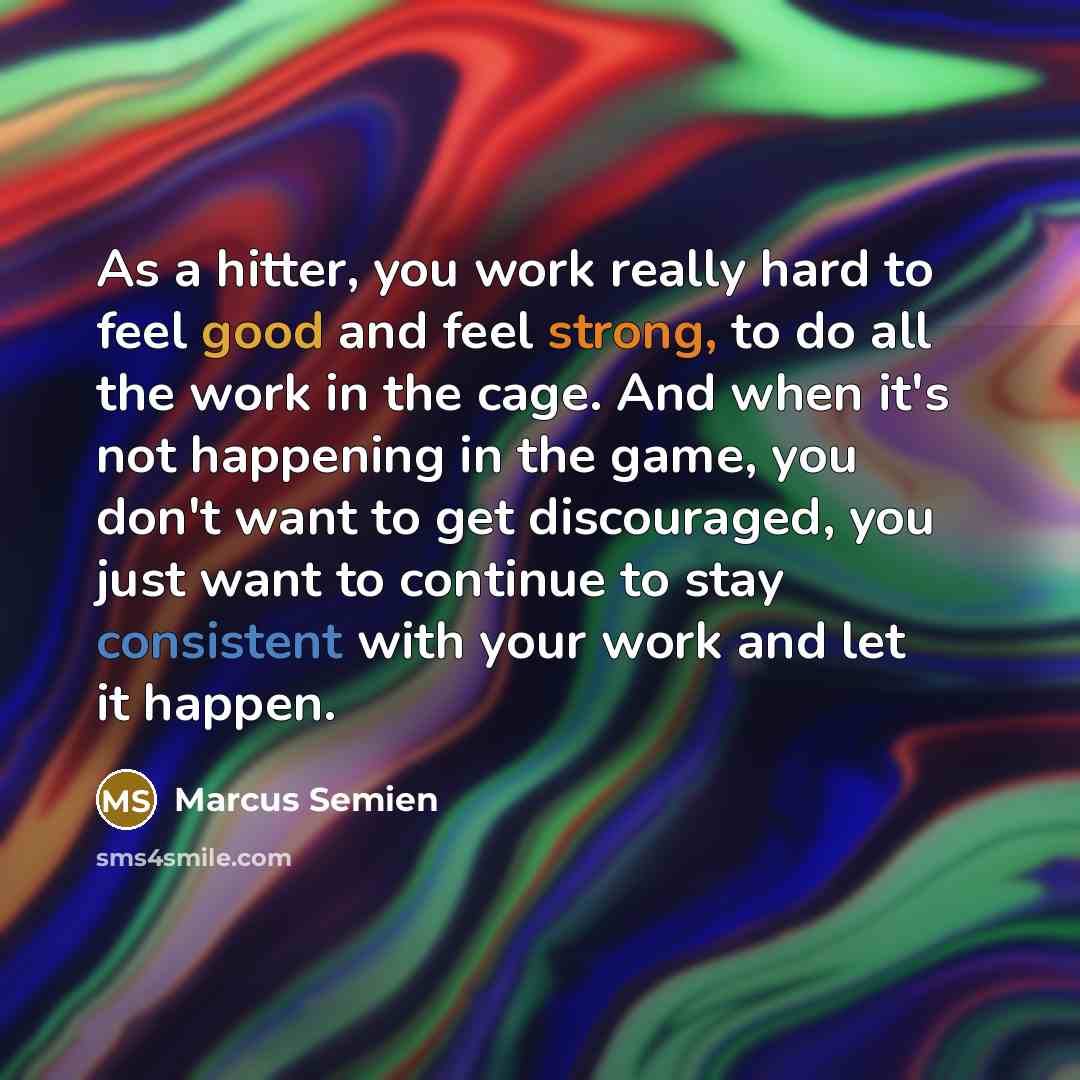 “As a hitter, you work really hard to feel good and feel strong, to do all the work in the cage. And when it's not happening in the game, you don't want to get discouraged, you just want to continue to stay consistent with your work and let it happen.” quote by Marcus Semien