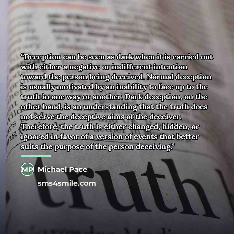 “Deception can be seen as dark when it is carried out with either a negative or indifferent intention toward the person being deceived. Normal deception is usually motivated by an inability to face up to the truth in one way or another. Dark deception, on the other hand, is an understanding that…” quote by Michael Pace