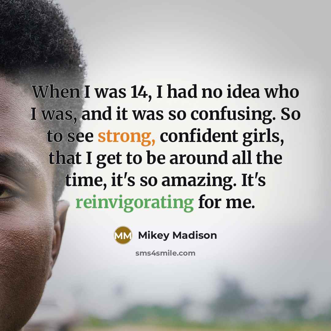 “When I was 14, I had no idea who I was, and it was so confusing. So to see strong, confident girls, that I get to be around all the time, it's so amazing. It's reinvigorating for me.” quote by Mikey Madison