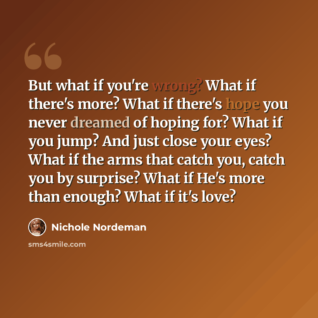 “But what if you're wrong? What if there's more? What if there's hope you never dreamed of hoping for? What if you jump? And just close your eyes? What if the arms that catch you, catch you by surprise? What if He's more than enough? What if it's love?” quote by Nichole Nordeman
