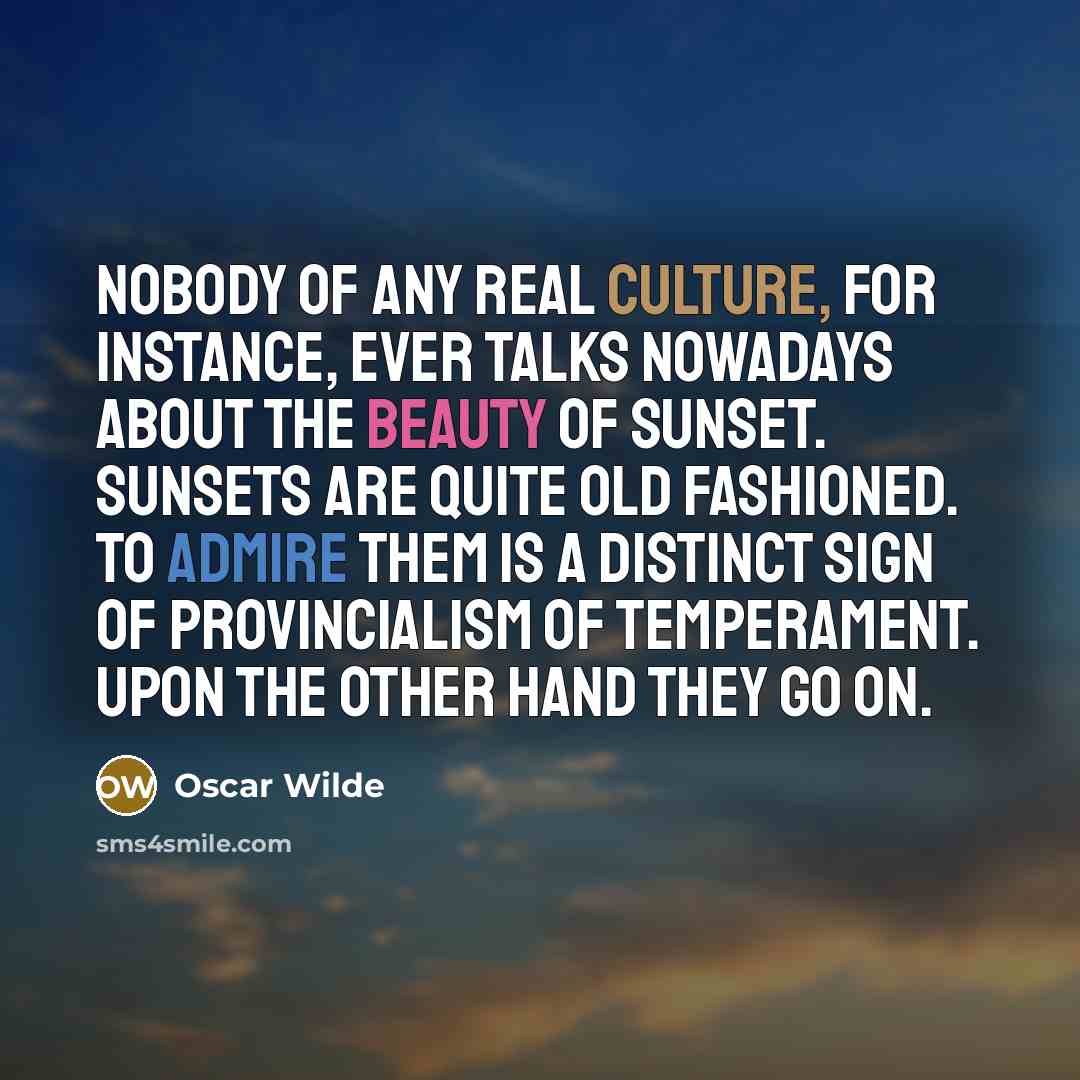 “Nobody of any real culture, for instance, ever talks nowadays about the beauty of sunset. Sunsets are quite old fashioned. To admire them is a distinct sign of provincialism of temperament. Upon the other hand they go on.” quote by Oscar Wilde
