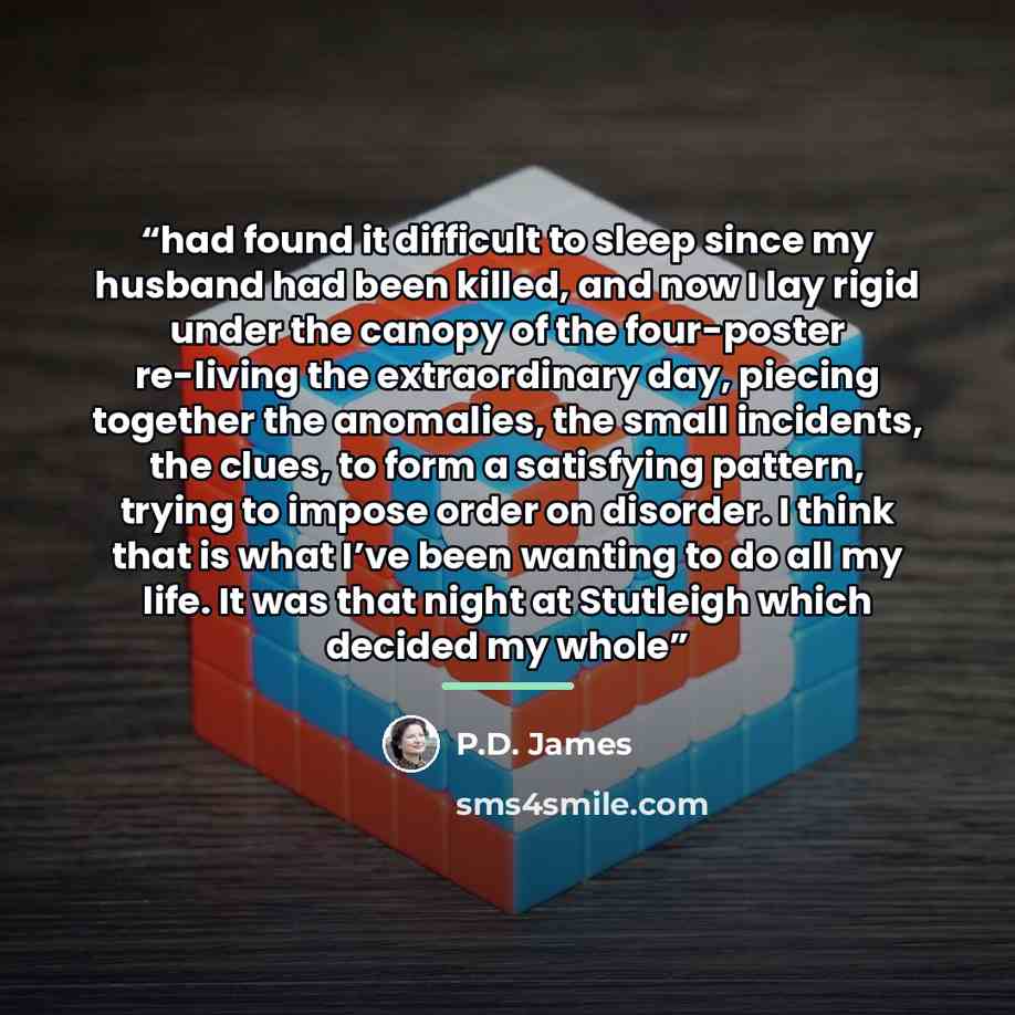“had found it difficult to sleep since my husband had been killed, and now I lay rigid under the canopy of the four-poster re-living the extraordinary day, piecing together the anomalies, the small incidents, the clues, to form a satisfying pattern, trying to impose order on disorder. I think that…” quote by P.D. James