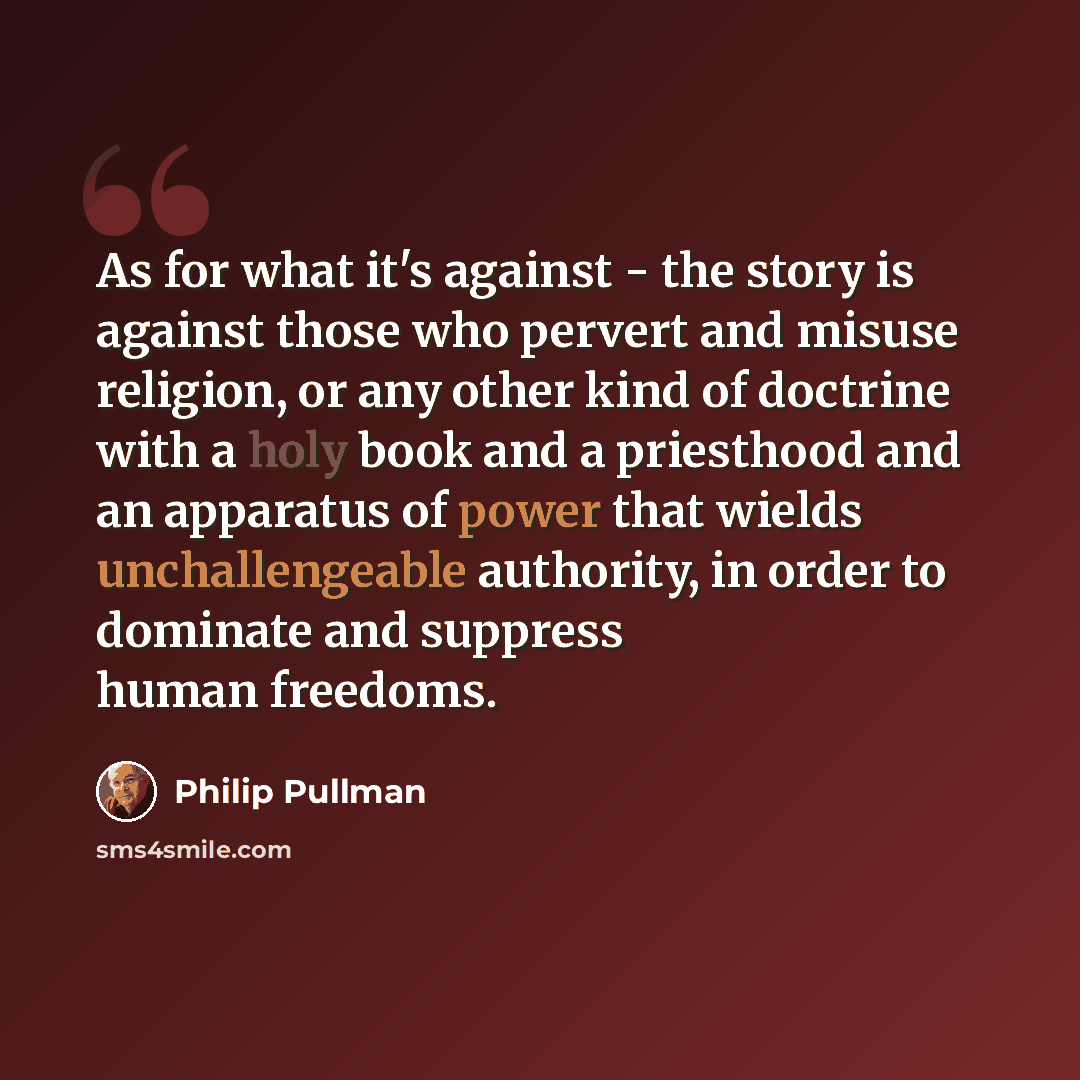 “As for what it's against - the story is against those who pervert and misuse religion, or any other kind of doctrine with a holy book and a priesthood and an apparatus of power that wields unchallengeable authority, in order to dominate and suppress human freedoms.” quote by Philip Pullman