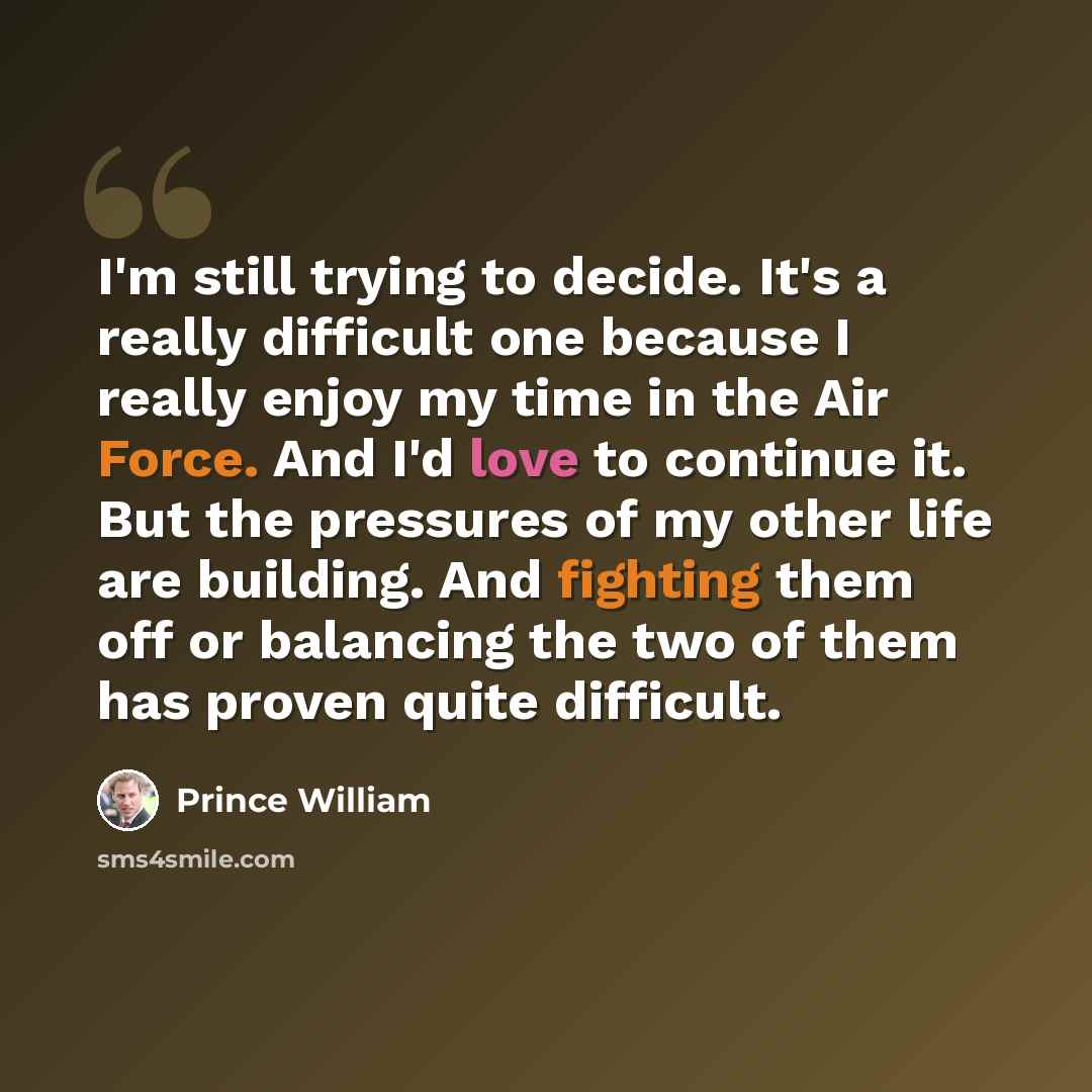 “I'm still trying to decide. It's a really difficult one because I really enjoy my time in the Air Force. And I'd love to continue it. But the pressures of my other life are building. And fighting them off or balancing the two of them has proven quite difficult.” quote by Prince William