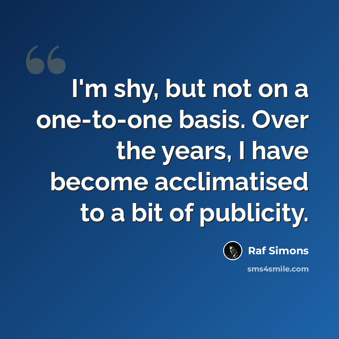 “I'm shy, but not on a one-to-one basis. Over the years, I have become acclimatised to a bit of publicity.” quote by Raf Simons