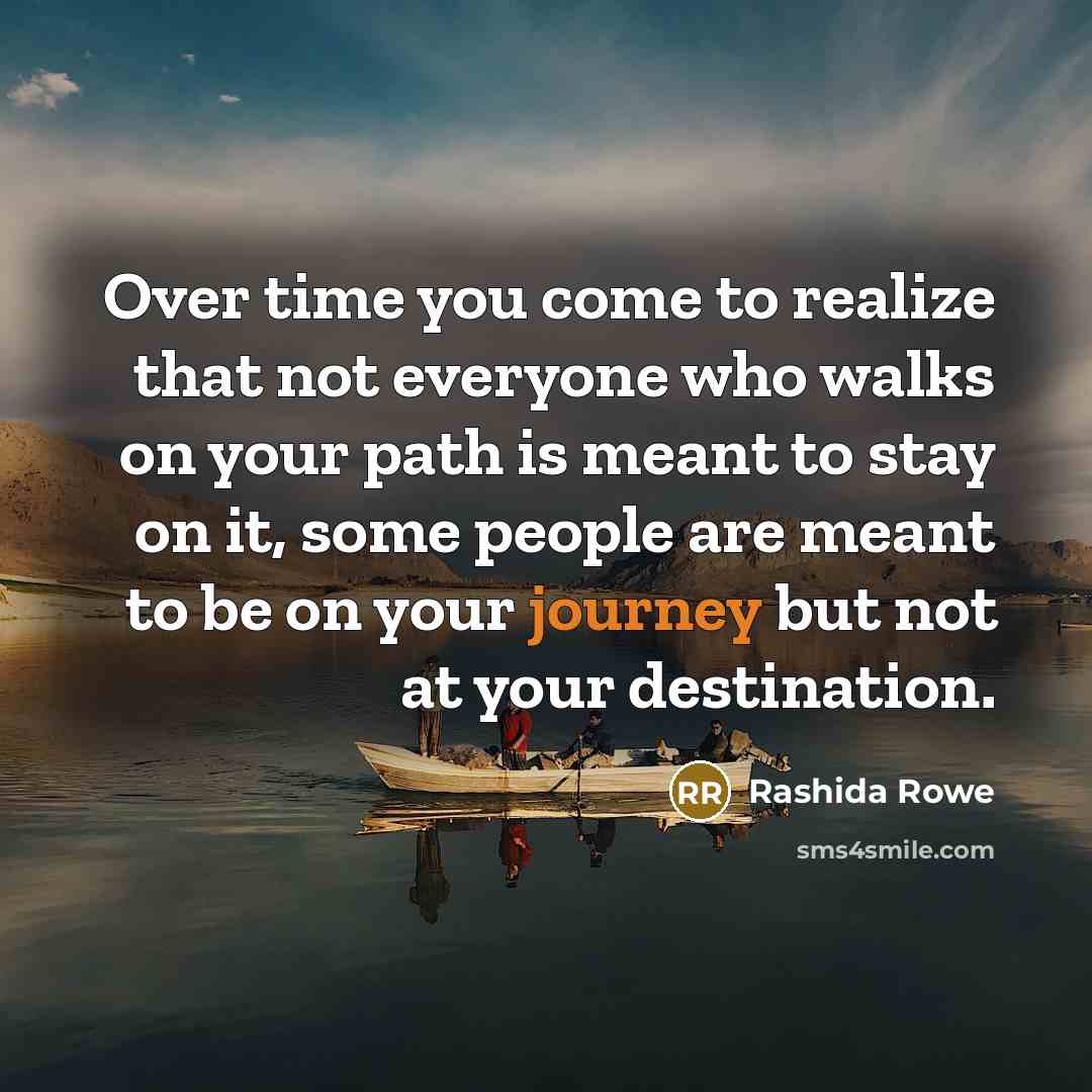 “Over time you come to realize that not everyone who walks on your path is meant to stay on it, some people are meant to be on your journey but not at your destination.” quote by Rashida Rowe