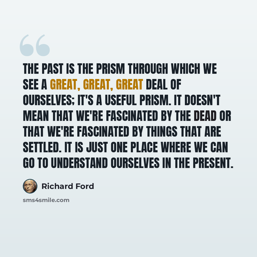 “The past is the prism through which we see a great, great, great deal of ourselves; it's a useful prism. It doesn't mean that we're fascinated by the dead or that we're fascinated by things that are settled. It is just one place where we can go to understand ourselves in the present.” quote by Richard Ford