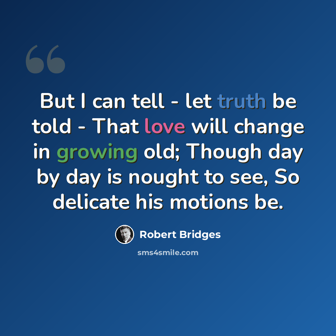 “But I can tell - let truth be told - That love will change in growing old; Though day by day is nought to see, So delicate his motions be.” quote by Robert Bridges