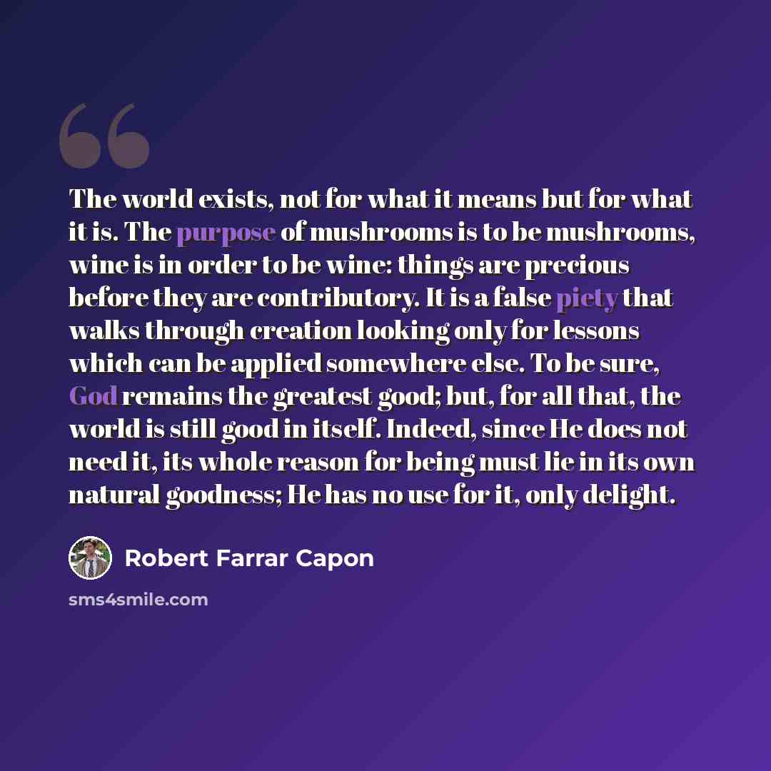 “The world exists, not for what it means but for what it is. The purpose of mushrooms is to be mushrooms, wine is in order to be wine: things are precious before they are contributory. It is a false piety that walks through creation looking only for lessons which can be applied somewhere else. To…” quote by Robert Farrar Capon
