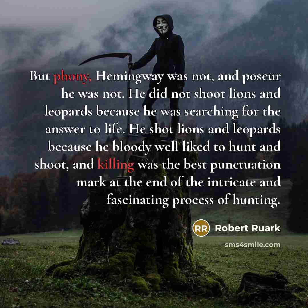 “But phony, Hemingway was not, and poseur he was not. He did not shoot lions and leopards because he was searching for the answer to life. He shot lions and leopards because he bloody well liked to hunt and shoot, and killing was the best punctuation mark at the end of the intricate and fascinating…” quote by Robert Ruark
