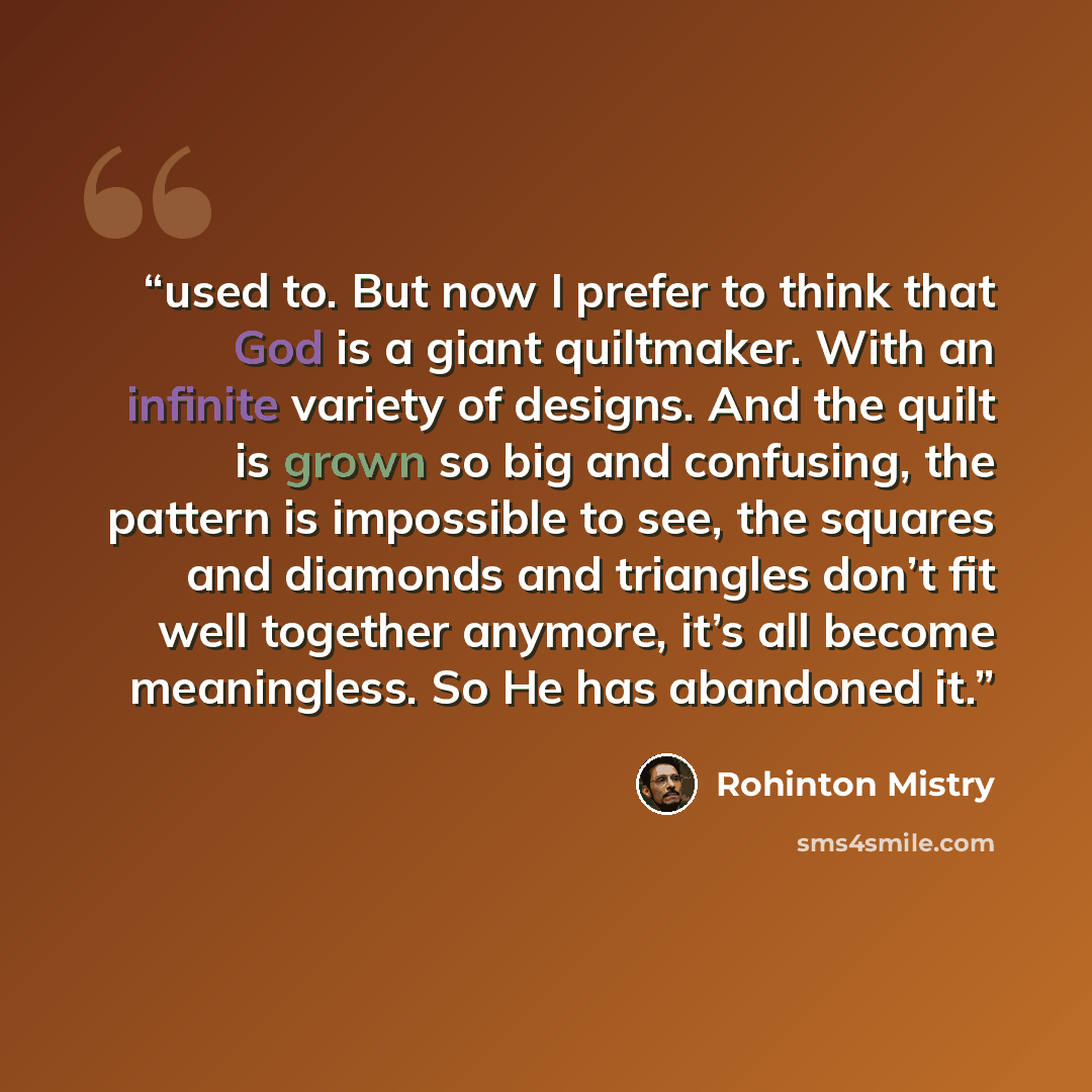 “used to. But now I prefer to think that God is a giant quiltmaker. With an infinite variety of designs. And the quilt is grown so big and confusing, the pattern is impossible to see, the squares and diamonds and triangles don’t fit well together anymore, it’s all become meaningless. So He has…” quote by Rohinton Mistry