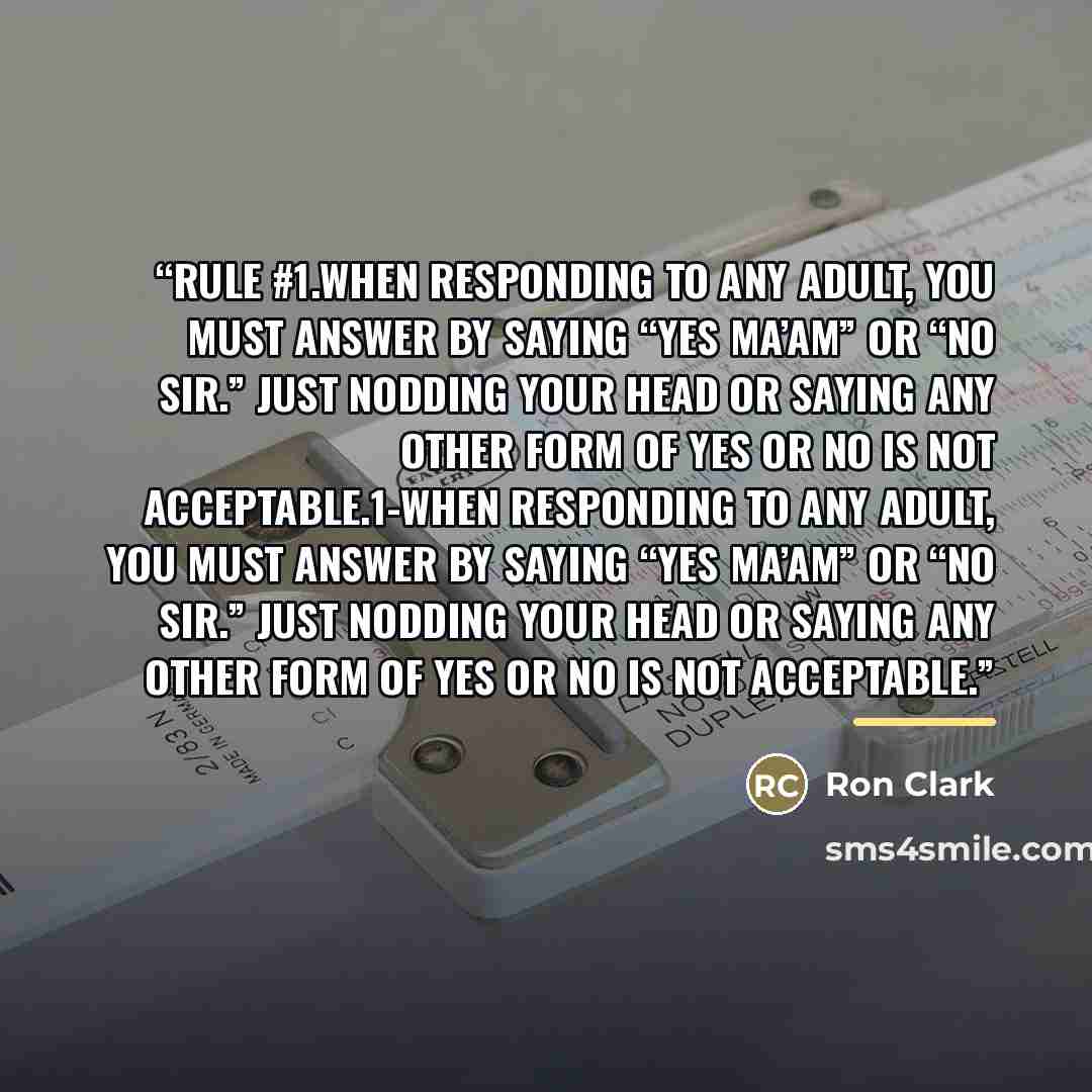 “Rule #1.When responding to any adult, you must answer by saying “Yes ma’am” or “No sir.” Just nodding your head or saying any other form of yes or no is not acceptable.1-When responding to any adult, you must answer by saying “Yes ma’am” or “No sir.” Just nodding your head or saying any other form…” quote by Ron Clark