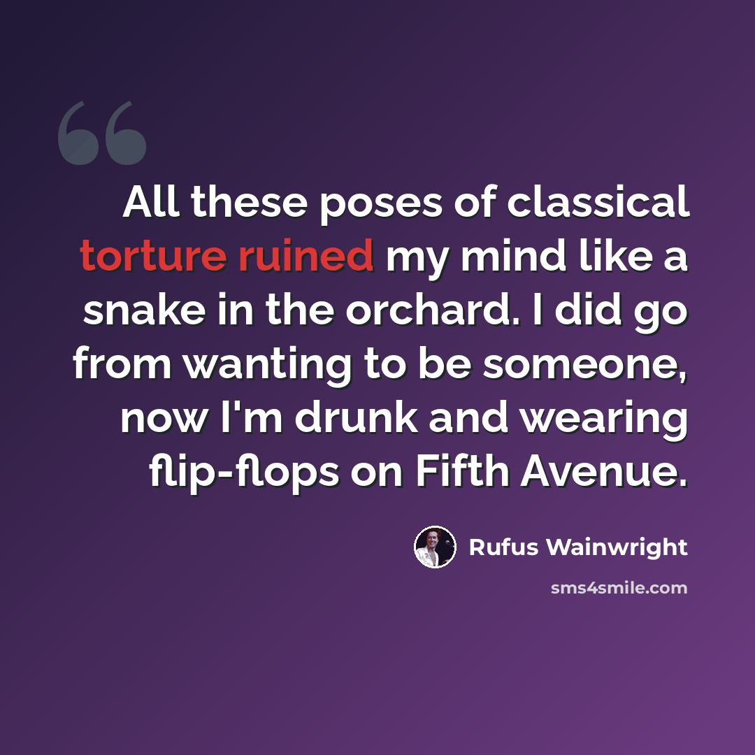 “All these poses of classical torture ruined my mind like a snake in the orchard. I did go from wanting to be someone, now I'm drunk and wearing flip-flops on Fifth Avenue.” quote by Rufus Wainwright
