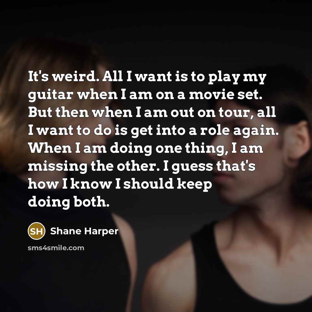 “It's weird. All I want is to play my guitar when I am on a movie set. But then when I am out on tour, all I want to do is get into a role again. When I am doing one thing, I am missing the other. I guess that's how I know I should keep doing both.” quote by Shane Harper
