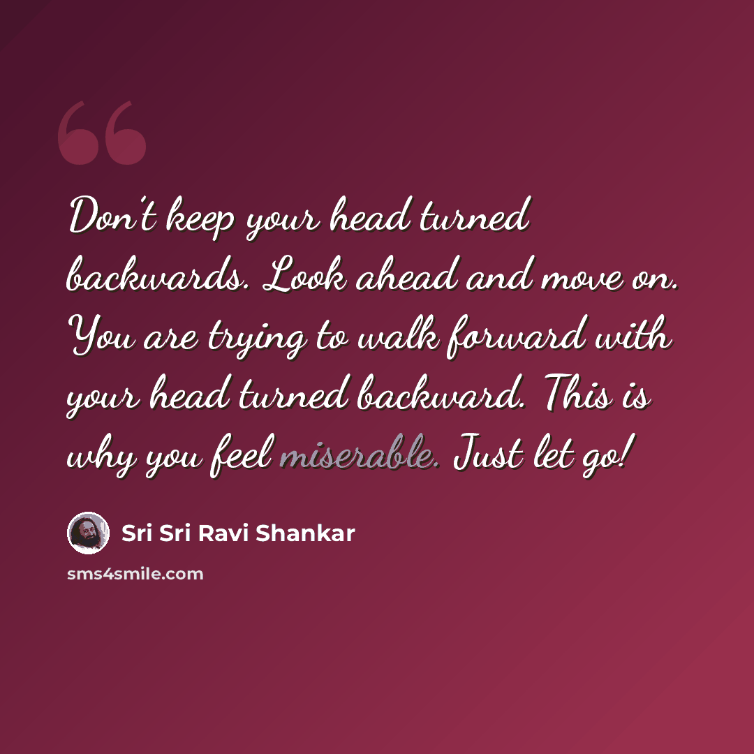 “Don’t keep your head turned backwards. Look ahead and move on. You are trying to walk forward with your head turned backward. This is why you feel miserable. Just let go!” quote by Sri Sri Ravi Shankar