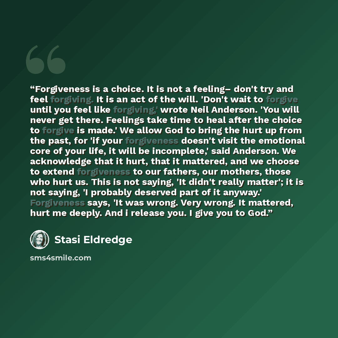 “Forgiveness is a choice. It is not a feeling– don't try and feel forgiving. It is an act of the will. 'Don't wait to forgive until you feel like forgiving,' wrote Neil Anderson. 'You will never get there. Feelings take time to heal after the choice to forgive is made.' We allow God to bring the…” quote by Stasi Eldredge