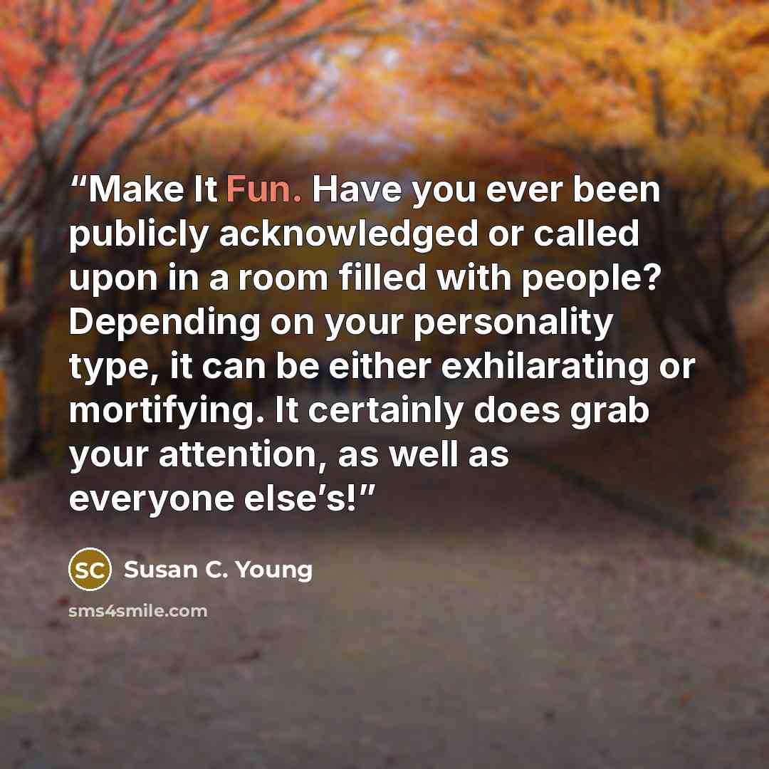 “Make It Fun. Have you ever been publicly acknowledged or called upon in a room filled with people? Depending on your personality type, it can be either exhilarating or mortifying. It certainly does grab your attention, as well as everyone else’s!” quote by Susan C. Young