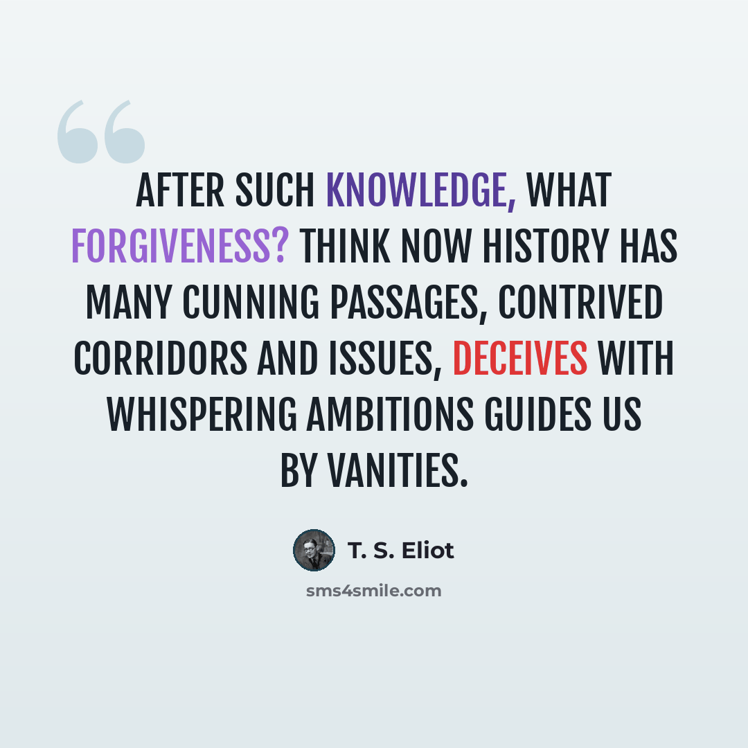 “After such knowledge, what forgiveness? Think now History has many cunning passages, contrived corridors And issues, deceives with whispering ambitions Guides us by vanities.” quote by T. S. Eliot