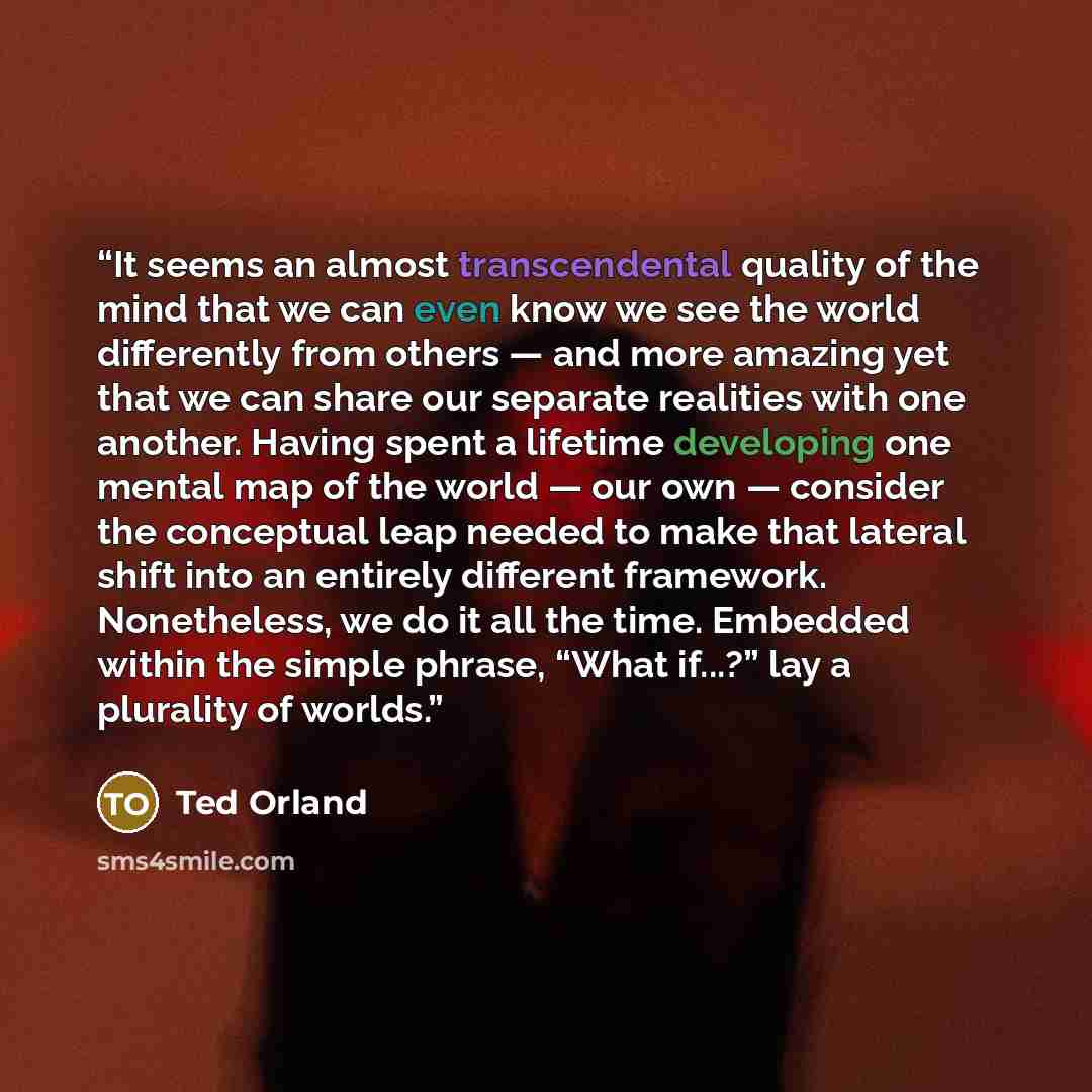 “It seems an almost transcendental quality of the mind that we can even know we see the world differently from others — and more amazing yet that we can share our separate realities with one another. Having spent a lifetime developing one mental map of the world — our own — consider the conceptual…” quote by Ted Orland