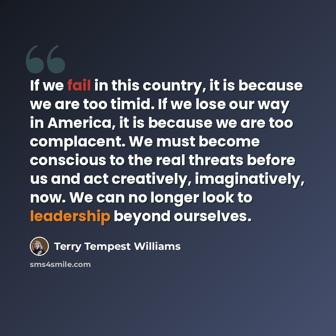 “If we fail in this country, it is because we are too timid. If we lose our way in America, it is because we are too complacent. We must become conscious to the real threats before us and act creatively, imaginatively, now. We can no longer look to leadership beyond ourselves.” quote by Terry Tempest Williams