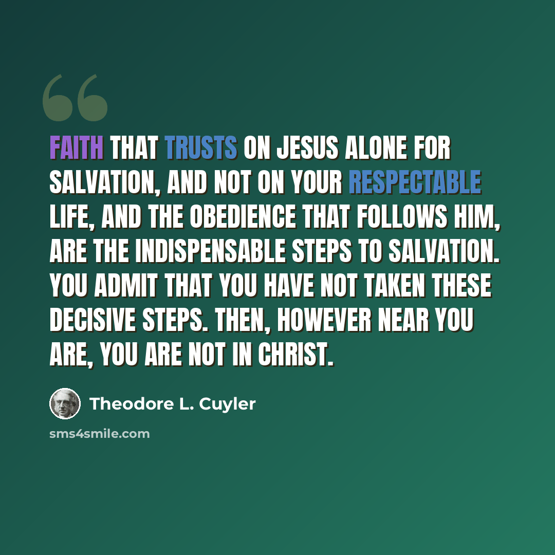 “Faith that trusts on Jesus alone for salvation, and not on your respectable life, and the obedience that follows Him, are the indispensable steps to salvation. You admit that you have not taken these decisive steps. Then, however near you are, you are not in Christ.” quote by Theodore L. Cuyler