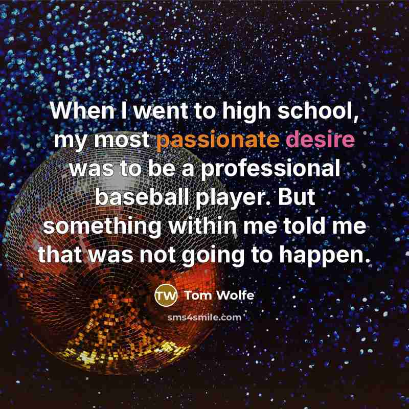 “When I went to high school, my most passionate desire was to be a professional baseball player. But something within me told me that was not going to happen.” quote by Tom Wolfe