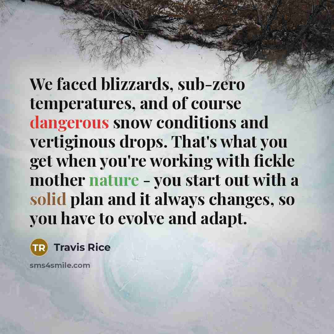 “We faced blizzards, sub-zero temperatures, and of course dangerous snow conditions and vertiginous drops. That's what you get when you're working with fickle mother nature - you start out with a solid plan and it always changes, so you have to evolve and adapt.” quote by Travis Rice