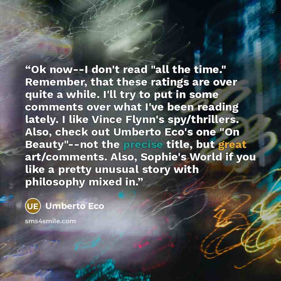 “Ok now--I don't read "all the time." Remember, that these ratings are over quite a while. I'll try to put in some comments over what I've been reading lately. I like Vince Flynn's spy/thrillers. Also, check out Umberto Eco's one "On Beauty"--not the precise title, but great art/comments. Also…” quote by Umberto Eco