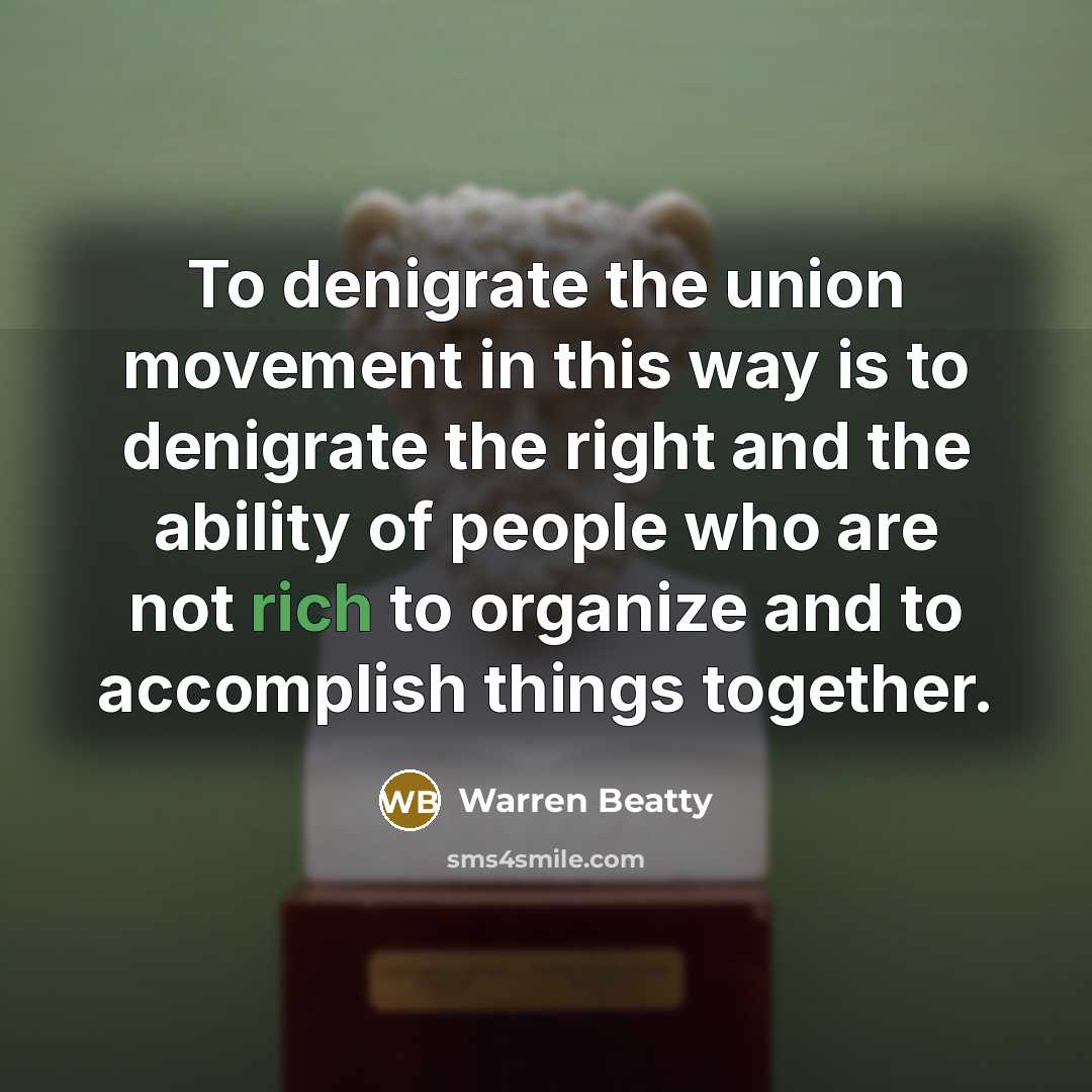 “To denigrate the union movement in this way is to denigrate the right and the ability of people who are not rich to organize and to accomplish things together.” quote by Warren Beatty