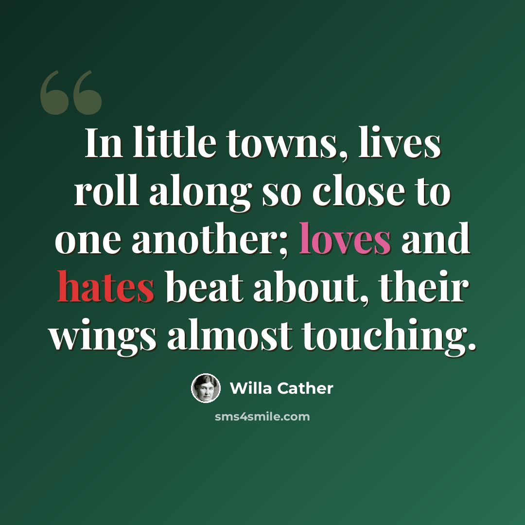 “In little towns, lives roll along so close to one another; loves and hates beat about, their wings almost touching.” quote by Willa Cather