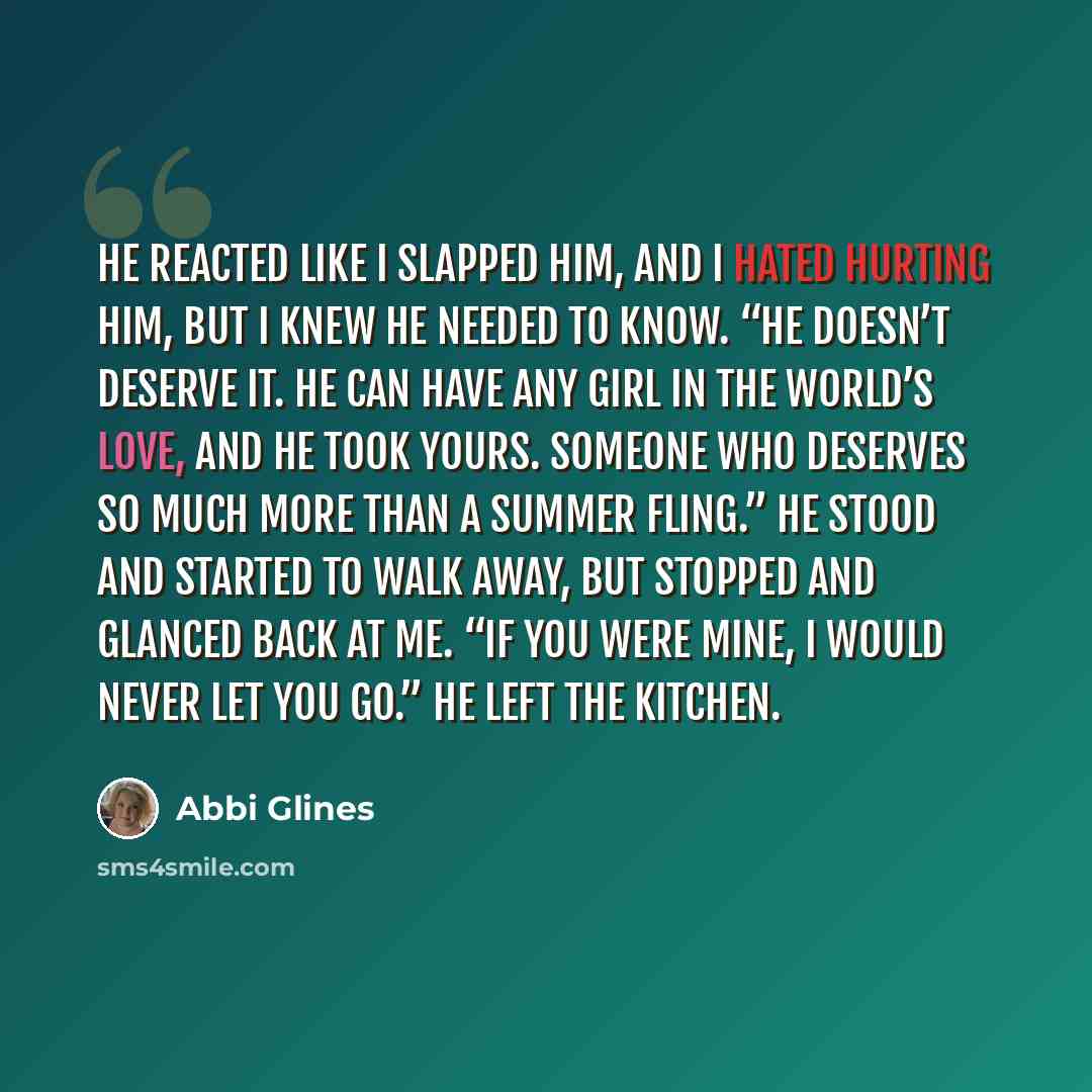 “He reacted like I slapped him, and I hated hurting him, but I knew he needed to know. “He doesn’t deserve it. He can have any girl in the world’s love, and he took yours. Someone who deserves so much more than a summer fling.” He stood and started to walk away, but stopped and glanced back at me…” quote by Abbi Glines