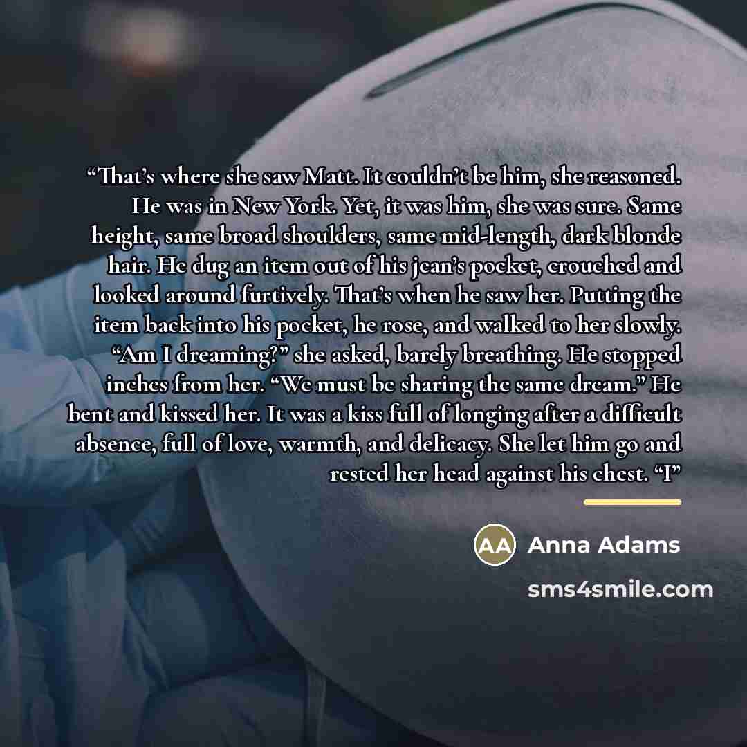 “That’s where she saw Matt. It couldn’t be him, she reasoned. He was in New York. Yet, it was him, she was sure. Same height, same broad shoulders, same mid-length, dark blonde hair. He dug an item out of his jean’s pocket, crouched and looked around furtively. That’s when he saw her. Putting the…” quote by Anna Adams