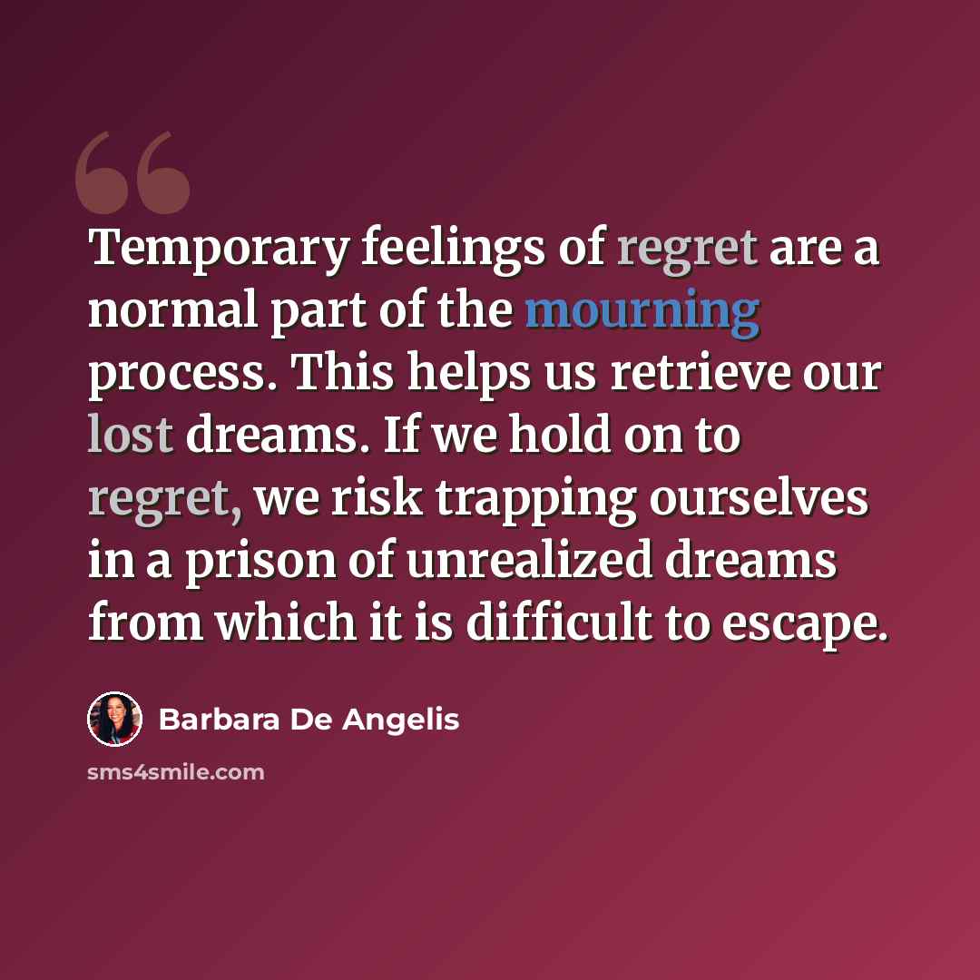 “Temporary feelings of regret are a normal part of the mourning process. This helps us retrieve our lost dreams. If we hold on to regret, we risk trapping ourselves in a prison of unrealized dreams from which it is difficult to escape.” quote by Barbara De Angelis