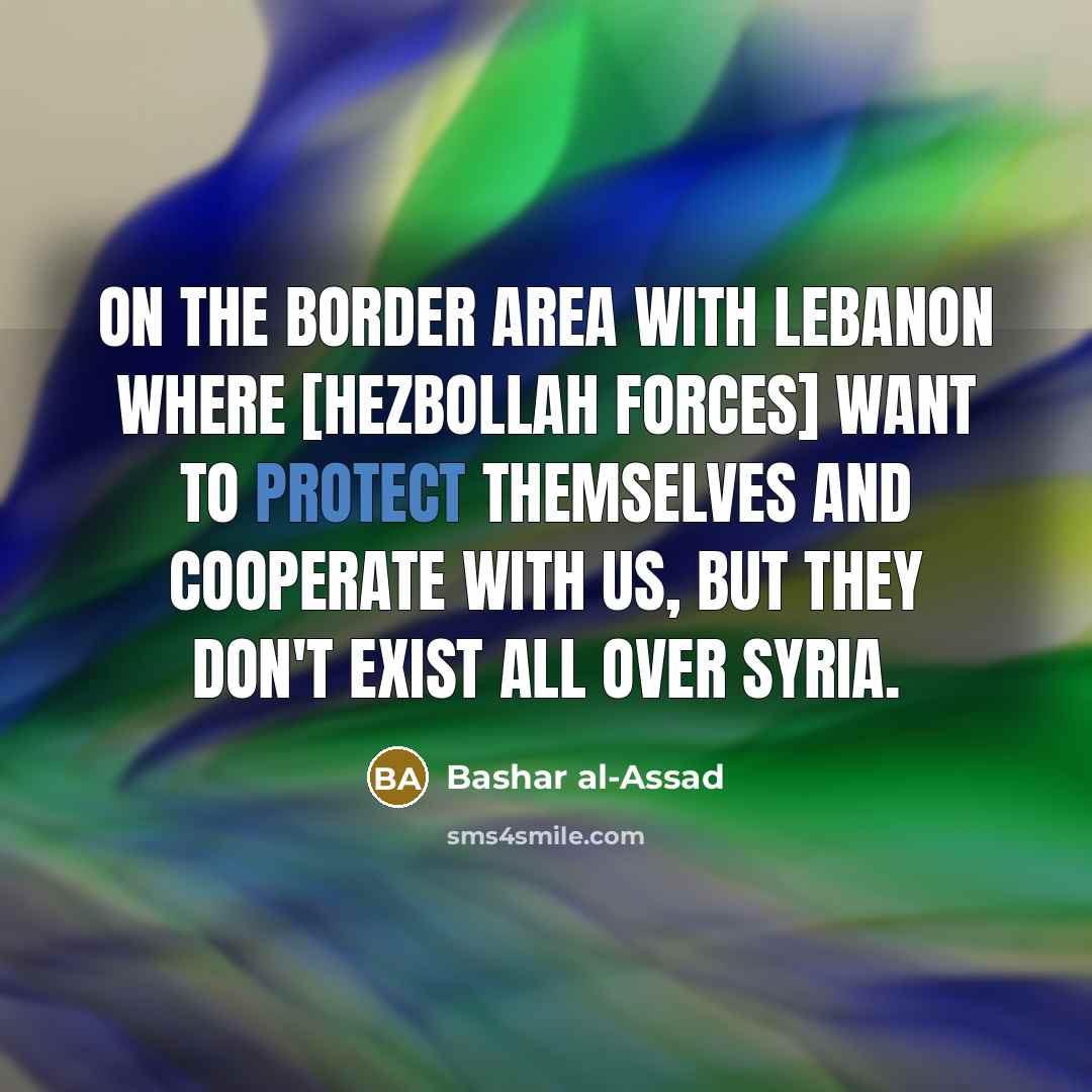 “On the border area with Lebanon where [Hezbollah forces] want to protect themselves and cooperate with us, but they don't exist all over Syria.” quote by Bashar al-Assad