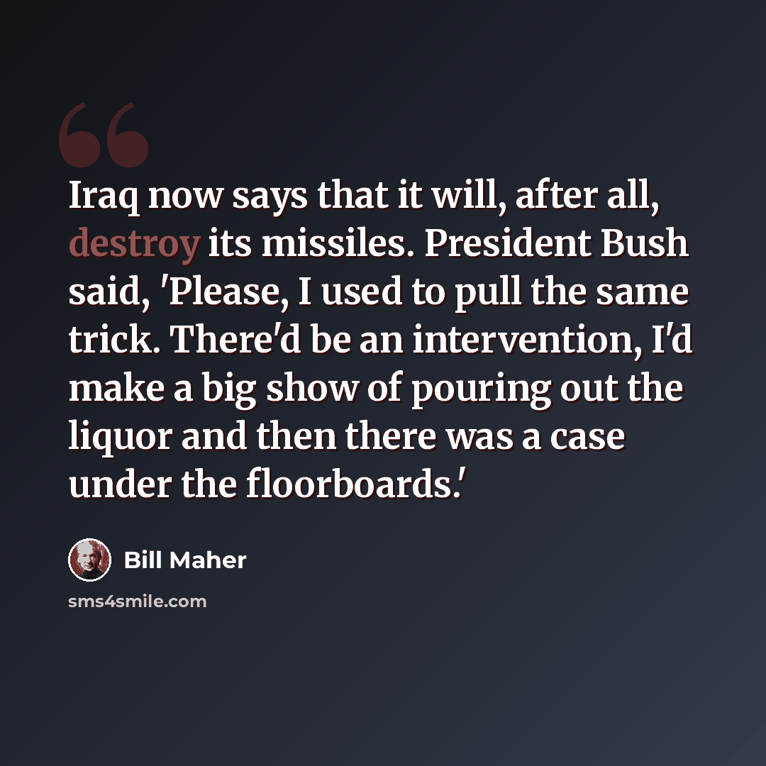 “Iraq now says that it will, after all, destroy its missiles. President Bush said, 'Please, I used to pull the same trick. There'd be an intervention, I'd make a big show of pouring out the liquor and then there was a case under the floorboards.'” quote by Bill Maher