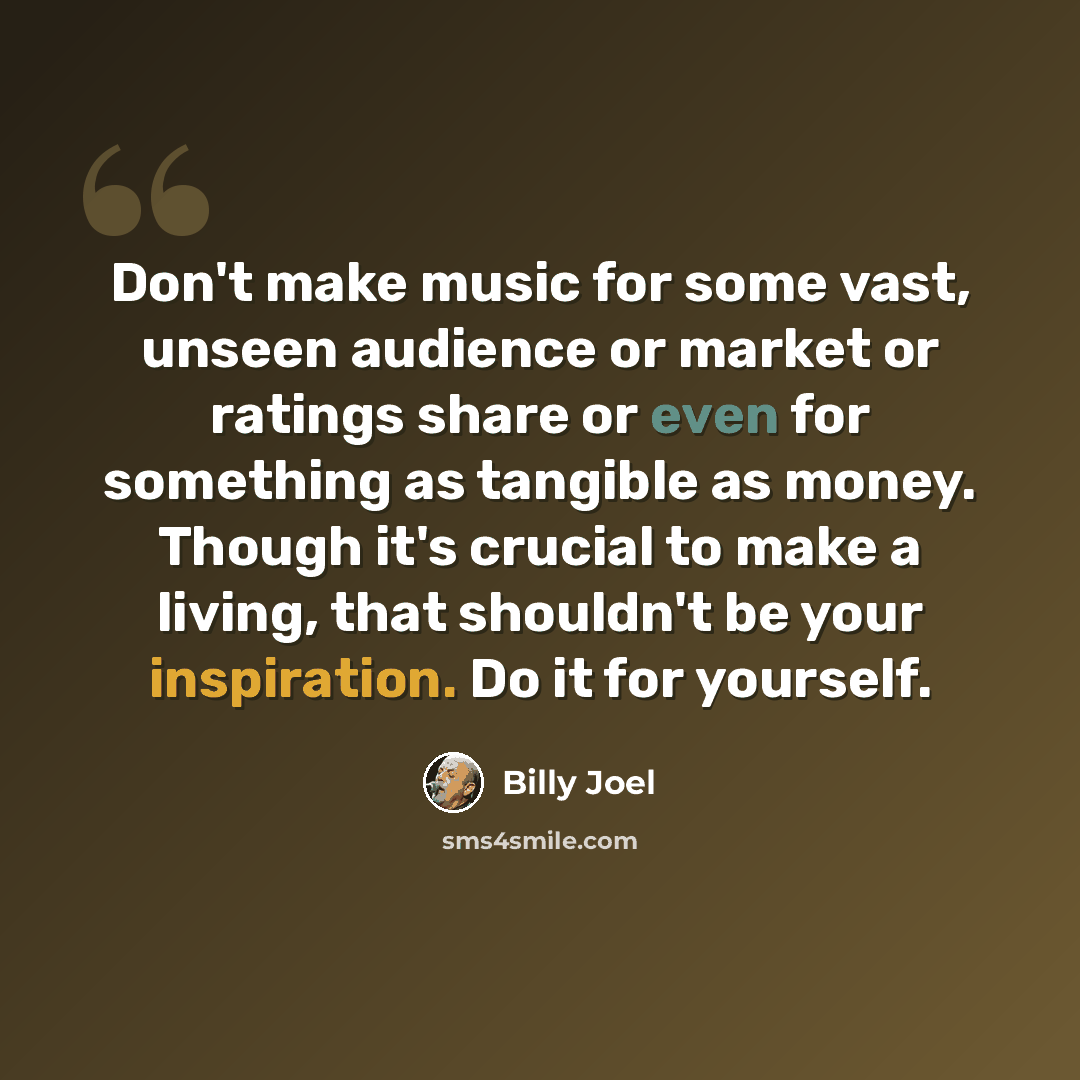 “Don't make music for some vast, unseen audience or market or ratings share or even for something as tangible as money. Though it's crucial to make a living, that shouldn't be your inspiration. Do it for yourself.” quote by Billy Joel