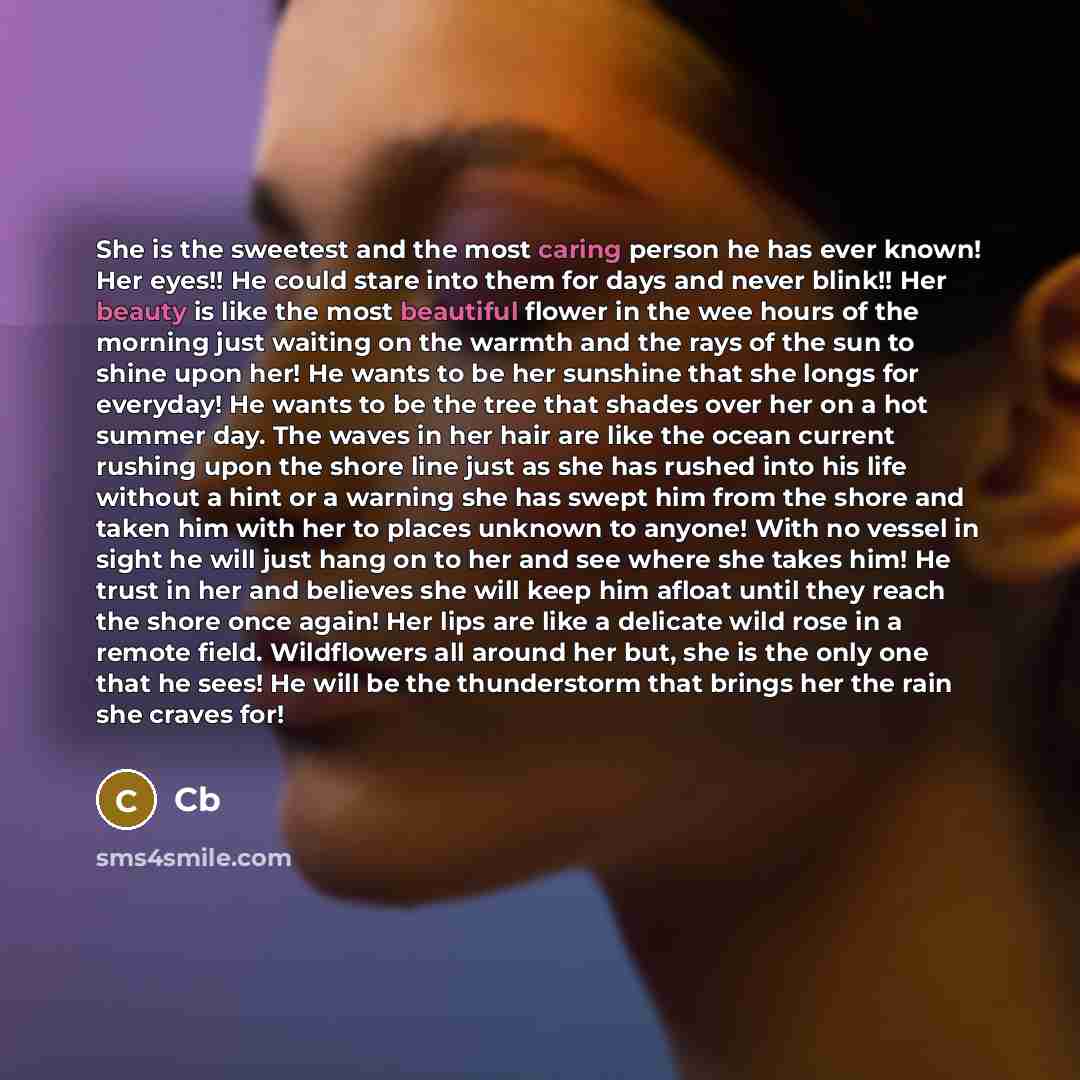 “She is the sweetest and the most caring person he has ever known! Her eyes!! He could stare into them for days and never blink!! Her beauty is like the most beautiful flower in the wee hours of the morning just waiting on the warmth and the rays of the sun to shine upon her! He wants to be her…” quote by Cb