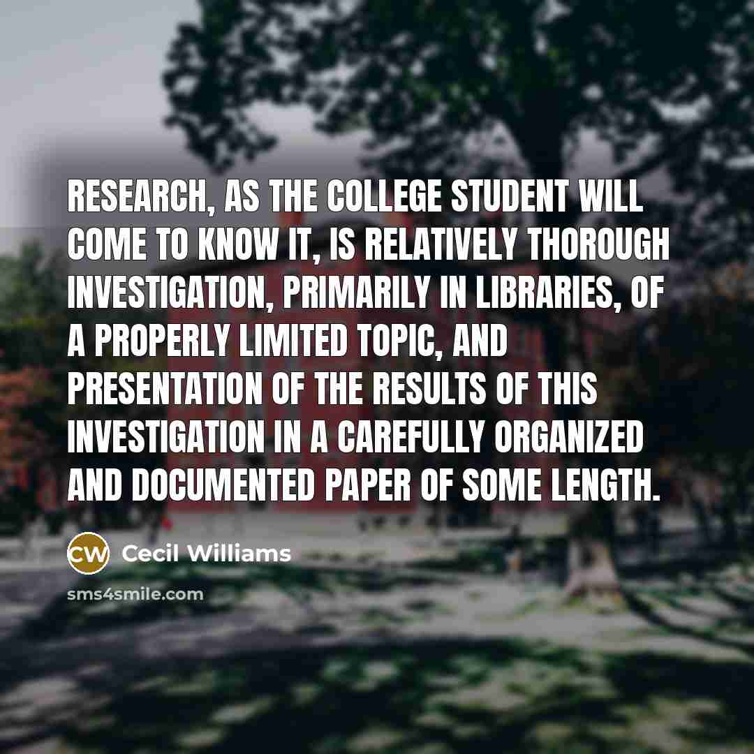 “Research, as the college student will come to know it, is relatively thorough investigation, primarily in libraries, of a properly limited topic, and presentation of the results of this investigation in a carefully organized and documented paper of some length.” quote by Cecil Williams