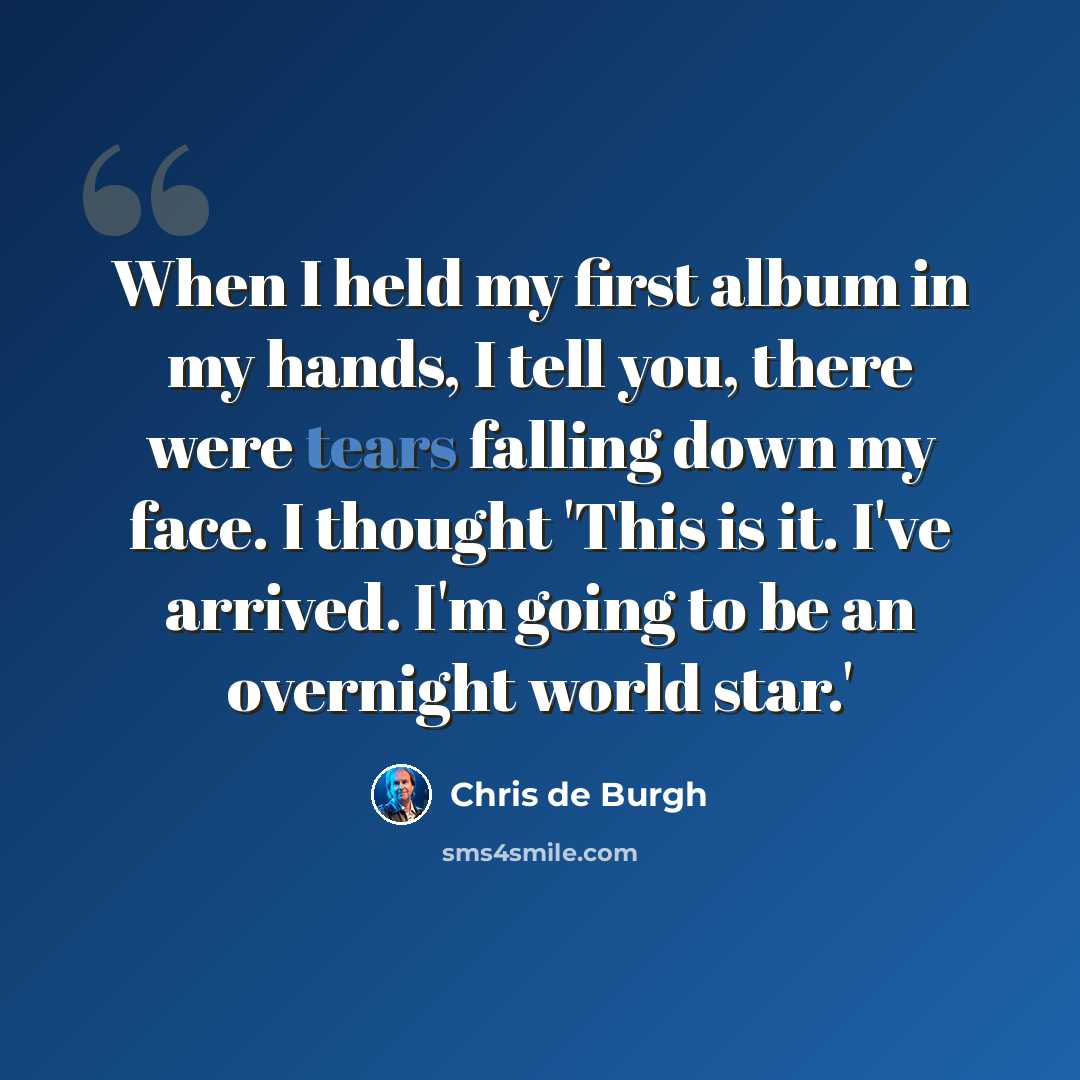 “When I held my first album in my hands, I tell you, there were tears falling down my face. I thought 'This is it. I've arrived. I'm going to be an overnight world star.'” quote by Chris de Burgh