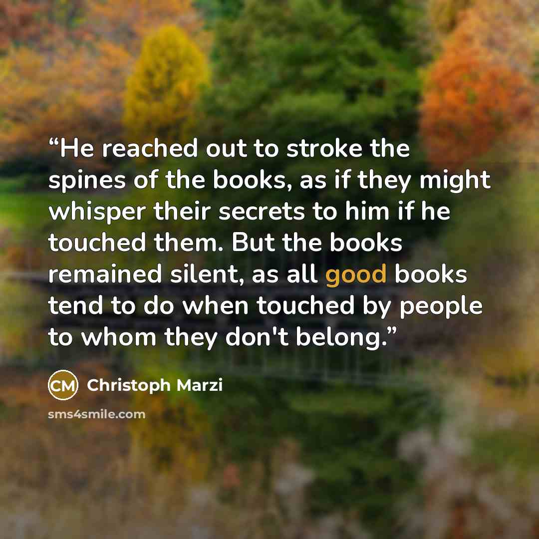 “He reached out to stroke the spines of the books, as if they might whisper their secrets to him if he touched them. But the books remained silent, as all good books tend to do when touched by people to whom they don't belong.” quote by Christoph Marzi
