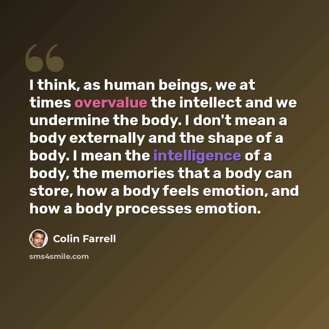 “I think, as human beings, we at times overvalue the intellect and we undermine the body. I don't mean a body externally and the shape of a body. I mean the intelligence of a body, the memories that a body can store, how a body feels emotion, and how a body processes emotion.” quote by Colin Farrell